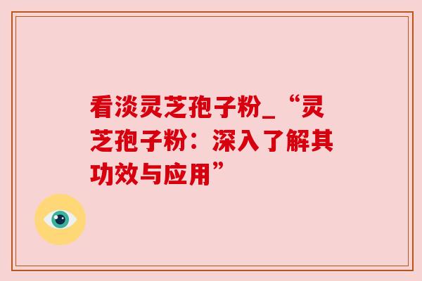 看淡灵芝孢子粉_“灵芝孢子粉：深入了解其功效与应用”