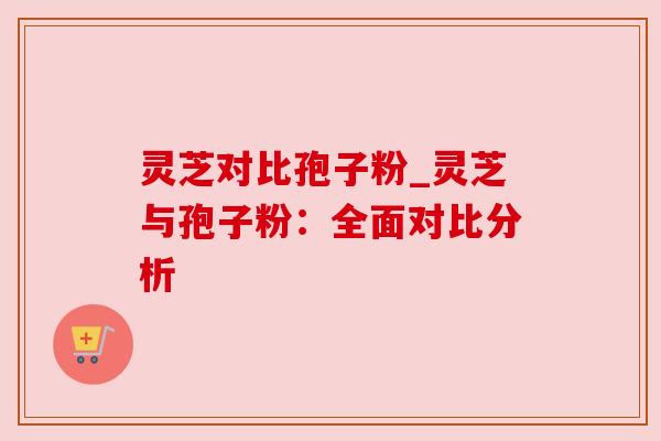 灵芝对比孢子粉_灵芝与孢子粉：全面对比分析