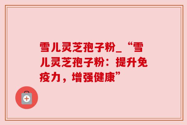 雪儿灵芝孢子粉_“雪儿灵芝孢子粉：提升免疫力，增强健康”