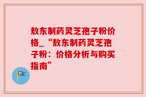敖东制药灵芝孢子粉价格_“敖东制药灵芝孢子粉：价格分析与购买指南”