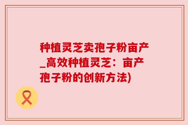 种植灵芝卖孢子粉亩产_高效种植灵芝：亩产孢子粉的创新方法)