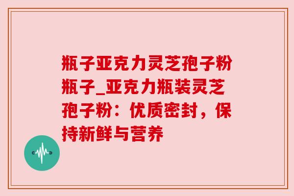 瓶子亚克力灵芝孢子粉瓶子_亚克力瓶装灵芝孢子粉：优质密封，保持新鲜与营养