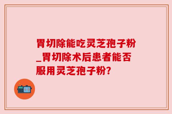 胃切除能吃灵芝孢子粉_胃切除术后患者能否服用灵芝孢子粉？