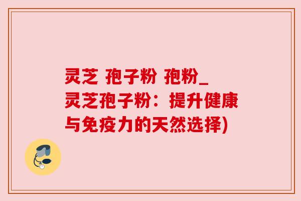 灵芝 孢子粉 孢粉_灵芝孢子粉：提升健康与免疫力的天然选择)