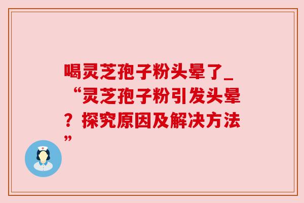 喝灵芝孢子粉头晕了_“灵芝孢子粉引发头晕？探究原因及解决方法”