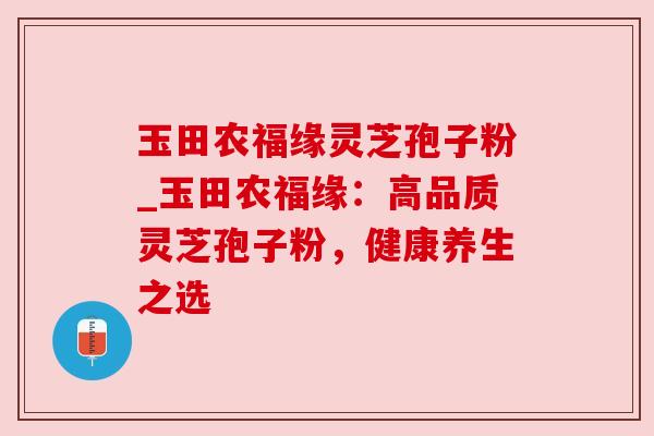 玉田农福缘灵芝孢子粉_玉田农福缘：高品质灵芝孢子粉，健康养生之选