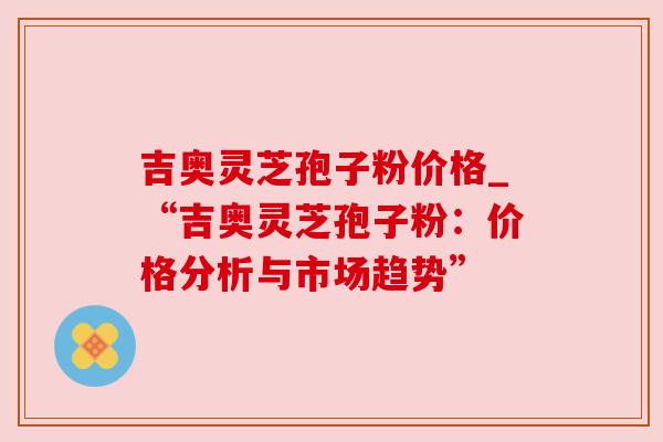 吉奥灵芝孢子粉价格_“吉奥灵芝孢子粉:价格分析与市场趋势” 吉奥灵芝孢子粉价格_“吉奥灵芝孢子粉:价格分析与市场趋势”