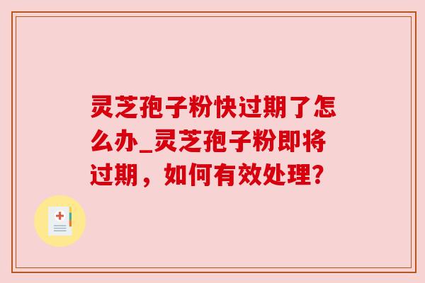 灵芝孢子粉快过期了怎么办_灵芝孢子粉即将过期，如何有效处理？