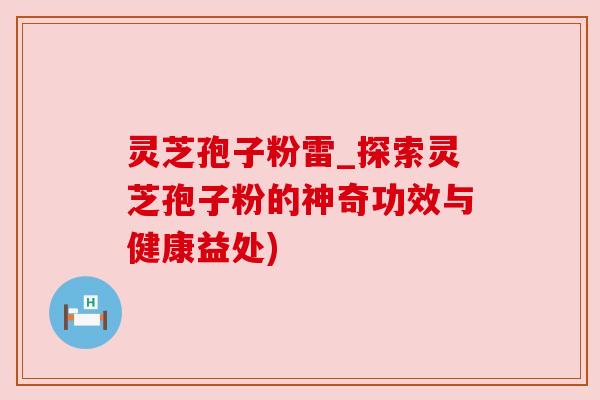 灵芝孢子粉雷_探索灵芝孢子粉的神奇功效与健康益处)