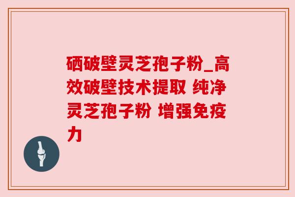 硒破壁灵芝孢子粉_高效破壁技术提取 纯净灵芝孢子粉 增强免疫力 硒破壁灵芝孢子粉_高效破壁技术提取 纯净灵芝孢子粉 增强免疫力