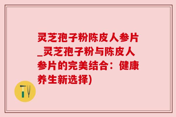 灵芝孢子粉陈皮人参片_灵芝孢子粉与陈皮人参片的完美结合：健康养生新选择)