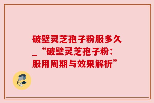 破壁灵芝孢子粉服多久_“破壁灵芝孢子粉:服用周期与效果解析” 破壁灵芝孢子粉服多久_“破壁灵芝孢子粉:服用周期与效果解析”