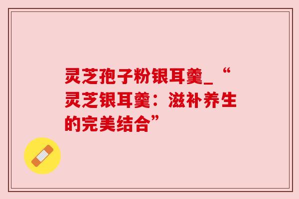 灵芝孢子粉银耳羹_“灵芝银耳羹：滋补养生的完美结合”