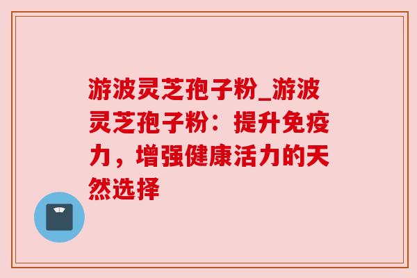 游波灵芝孢子粉_游波灵芝孢子粉：提升免疫力，增强健康活力的天然选择