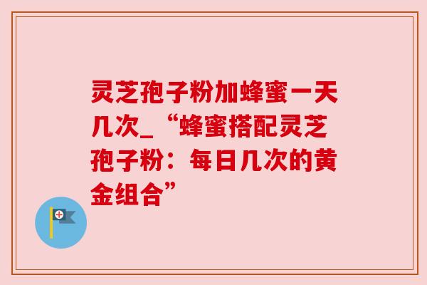 灵芝孢子粉加蜂蜜一天几次_“蜂蜜搭配灵芝孢子粉：每日几次的黄金组合”