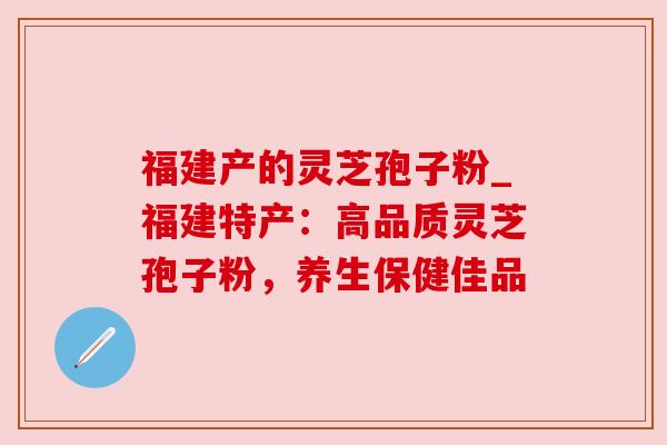 福建产的灵芝孢子粉_福建特产：高品质灵芝孢子粉，养生保健佳品