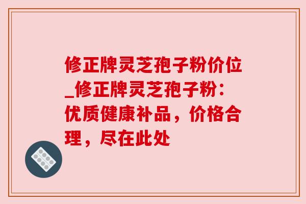 修正牌灵芝孢子粉价位_修正牌灵芝孢子粉：优质健康补品，价格合理，尽在此处