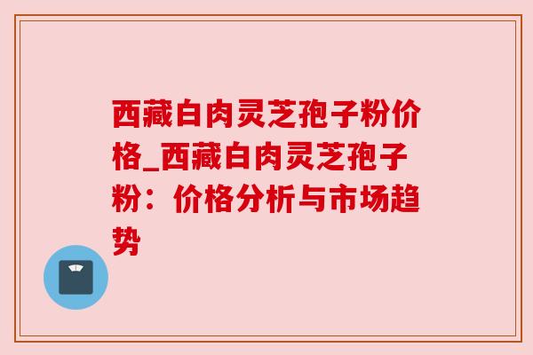 西藏白肉灵芝孢子粉价格_西藏白肉灵芝孢子粉：价格分析与市场趋势