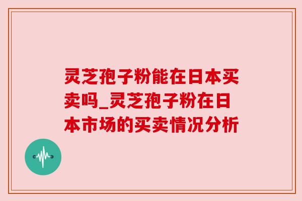 灵芝孢子粉能在日本买卖吗_灵芝孢子粉在日本市场的买卖情况分析 灵芝孢子粉能在日本买卖吗_灵芝孢子粉在日本市场的买卖情况分析