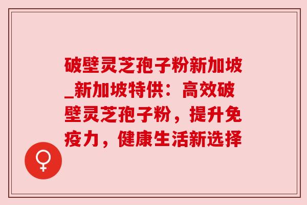 破壁灵芝孢子粉新加坡_新加坡特供：高效破壁灵芝孢子粉，提升免疫力，健康生活新选择