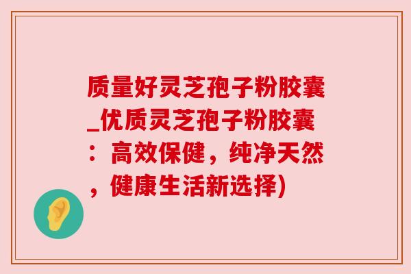 质量好灵芝孢子粉胶囊_优质灵芝孢子粉胶囊：高效保健，纯净天然，健康生活新选择)