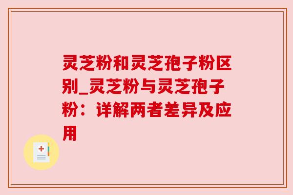 灵芝粉和灵芝孢子粉区别_灵芝粉与灵芝孢子粉：详解两者差异及应用