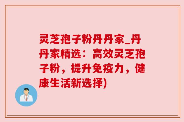 灵芝孢子粉丹丹家_丹丹家精选：高效灵芝孢子粉，提升免疫力，健康生活新选择)