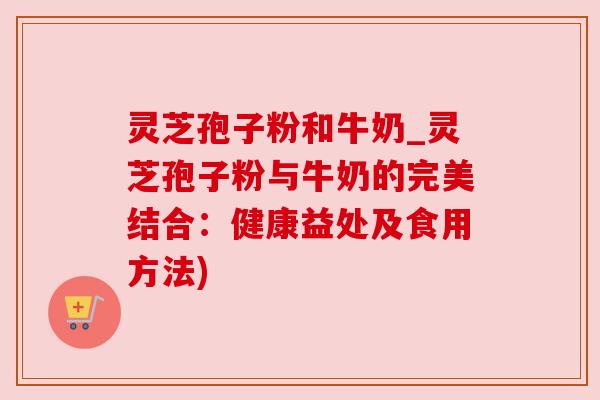 灵芝孢子粉和牛奶_灵芝孢子粉与牛奶的完美结合：健康益处及食用方法)