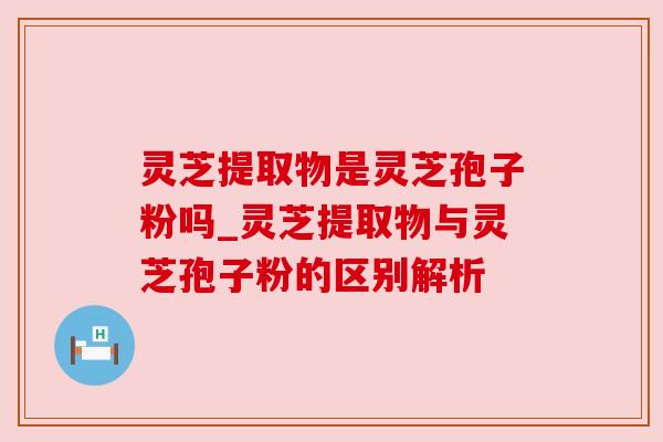 灵芝提取物是灵芝孢子粉吗_灵芝提取物与灵芝孢子粉的区别解析