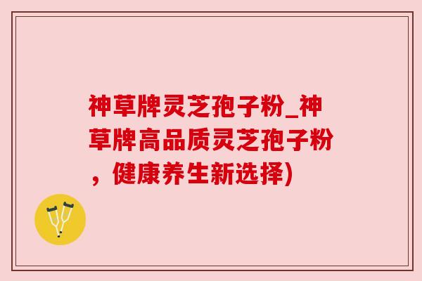 神草牌灵芝孢子粉_神草牌高品质灵芝孢子粉，健康养生新选择)