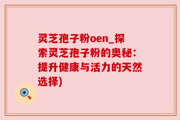 灵芝孢子粉oen_探索灵芝孢子粉的奥秘：提升健康与活力的天然选择)