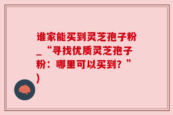 谁家能买到灵芝孢子粉_“寻找优质灵芝孢子粉：哪里可以买到？”)