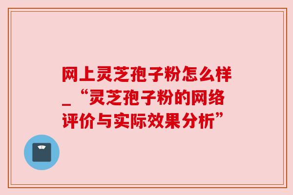 网上灵芝孢子粉怎么样_“灵芝孢子粉的网络评价与实际效果分析”