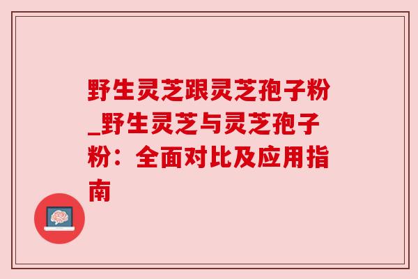 野生灵芝跟灵芝孢子粉_野生灵芝与灵芝孢子粉:全面对比及应用指南 野生灵芝跟灵芝孢子粉_野生灵芝与灵芝孢子粉:全面对比及应用指南