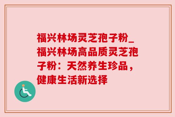 福兴林场灵芝孢子粉_福兴林场高品质灵芝孢子粉：天然养生珍品，健康生活新选择
