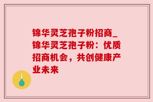 锦华灵芝孢子粉招商_锦华灵芝孢子粉：优质招商机会，共创健康产业未来