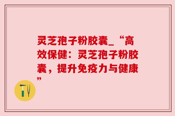 灵芝孢子粉胶囊_“高效保健：灵芝孢子粉胶囊，提升免疫力与健康”