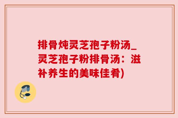 排骨炖灵芝孢子粉汤_灵芝孢子粉排骨汤:滋补养生的美味佳肴) 排骨炖灵芝孢子粉汤_灵芝孢子粉排骨汤:滋补养生的美味佳肴)
