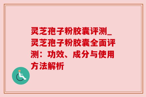灵芝孢子粉胶囊评测_灵芝孢子粉胶囊全面评测：功效、成分与使用方法解析