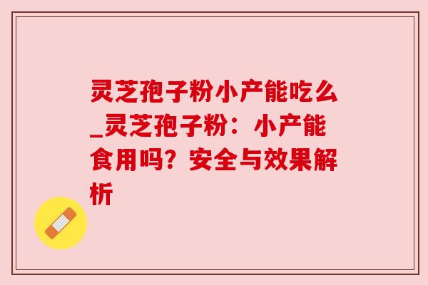 灵芝孢子粉小产能吃么_灵芝孢子粉:小产能食用吗?安全与效果解析 灵芝孢子粉小产能吃么_灵芝孢子粉:小产能食用吗?安全与效果解析