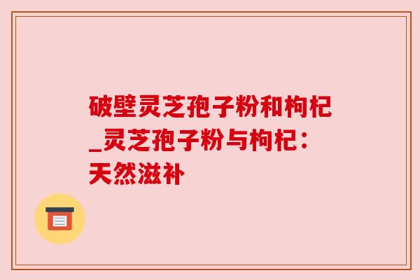 破壁灵芝孢子粉和枸杞_灵芝孢子粉与枸杞：天然滋补