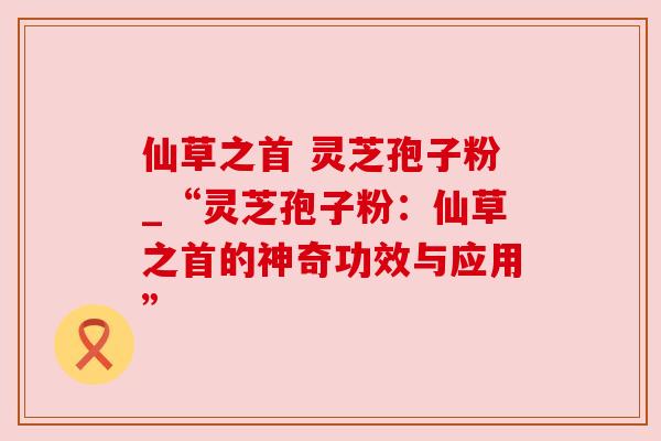 仙草之首 灵芝孢子粉_“灵芝孢子粉：仙草之首的神奇功效与应用”