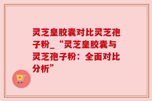 灵芝皇胶囊对比灵芝孢子粉_“灵芝皇胶囊与灵芝孢子粉：全面对比分析”