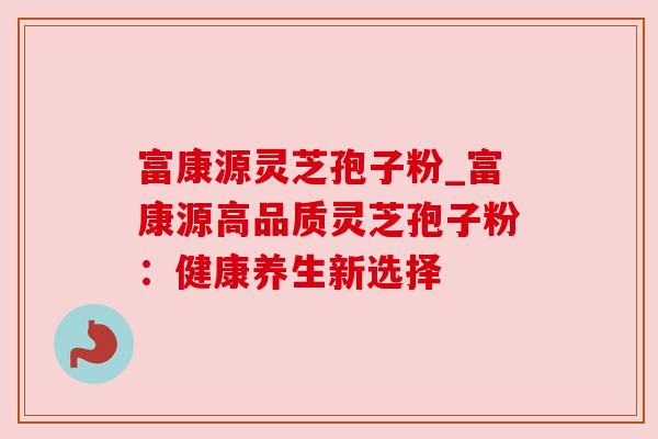 富康源灵芝孢子粉_富康源高品质灵芝孢子粉：健康养生新选择