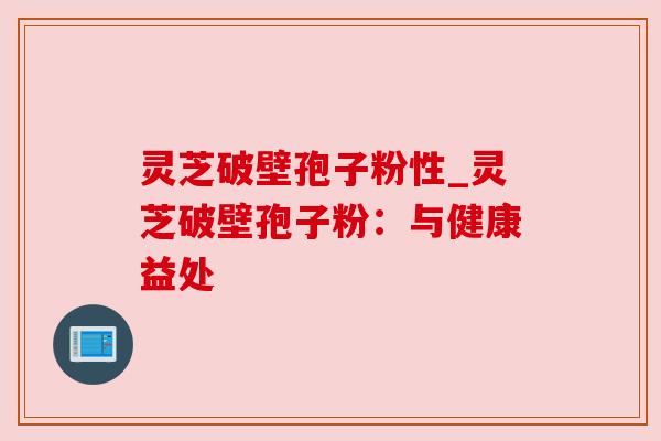 灵芝破壁孢子粉性_灵芝破壁孢子粉：与健康益处