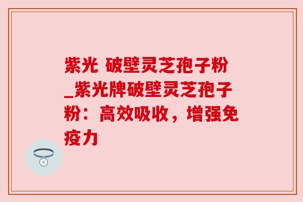 紫光 破壁灵芝孢子粉_紫光牌破壁灵芝孢子粉：高效吸收，增强免疫力