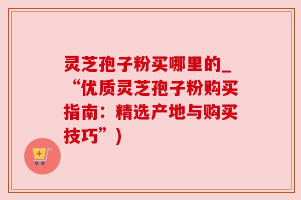 灵芝孢子粉买哪里的_“优质灵芝孢子粉购买指南：精选产地与购买技巧”)