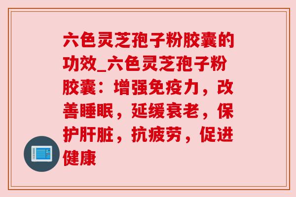 六色灵芝孢子粉胶囊的功效_六色灵芝孢子粉胶囊:增强免疫力,改善,延缓,保护,,促进健康 六色灵芝孢子粉胶囊的功效_六色灵芝孢子粉胶囊:增强免疫力,改善,延缓,保护,,促进健康