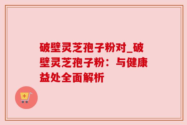 破壁灵芝孢子粉对_破壁灵芝孢子粉:与健康益处全面解析 破壁灵芝孢子粉对_破壁灵芝孢子粉:与健康益处全面解析