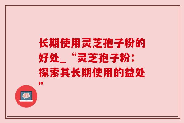 长期使用灵芝孢子粉的好处_“灵芝孢子粉:探索其长期使用的益处” 长期使用灵芝孢子粉的好处_“灵芝孢子粉:探索其长期使用的益处”